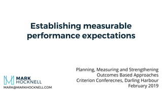 Establishing measurable
performance expectations
Planning, Measuring and Strengthening
Outcomes Based Approaches
Criterion Conferecnes, Darling Harbour
February 2019MARK@MARKHOCKNELL.COM
 