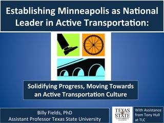Establishing	
  Minneapolis	
  as	
  Na1onal	
  
  Leader	
  in	
  Ac1ve	
  Transporta1on:	
  




            Solidifying	
  Progress,	
  Moving	
  Towards	
  
              an	
  Ac1ve	
  Transporta1on	
  Culture	
  	
  

                                                                 With	
  Assistance	
  
                Billy	
  Fields,	
  PhD	
                        from	
  Tony	
  Hull	
  
Assistant	
  Professor	
  Texas	
  State	
  University	
  	
     at	
  TLC	
  
 