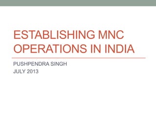 ESTABLISHING MNC
OPERATIONS IN INDIA
PUSHPENDRA SINGH
JULY 2013
 