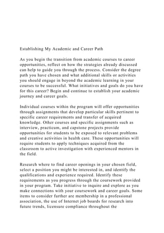 Establishing My Academic and Career Path
As you begin the transition from academic courses to career
opportunities, reflect on how the strategies already discussed
can help to guide you through the process. Consider the degree
path you have chosen and what additional skills or activities
you should engage in beyond the academic learning in your
courses to be successful. What initiatives and goals do you have
for this career? Begin and continue to establish your academic
journey and career goals.
Individual courses within the program will offer opportunities
through assignments that develop particular skills pertinent to
specific career requirements and transfer of acquired
knowledge. Other courses and specific assignments such as
interview, practicum, and capstone projects provide
opportunities for students to be exposed to relevant problems
and creative activities in health care. These opportunities will
require students to apply techniques acquired from the
classroom to active investigation with experienced mentors in
the field.
Research where to find career openings in your chosen field,
select a position you might be interested in, and identify the
qualifications and experience required. Identify these
requirements as you progress through the coursework provided
in your program. Take initiative to inquire and explore as you
make connections with your coursework and career goals. Some
items to consider further are membership in a professional
association, the use of Internet job boards for research into
future trends, licensure compliance throughout the
 