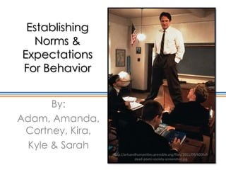 Establishing
  Norms &
Expectations
For Behavior


      By:
Adam, Amanda,
 Cortney, Kira,
 Kyle & Sarah
                  http://artsandhumanities.pressible.org/files/2011/09/600full-
                                dead-poets-society-screenshot.jpg
 