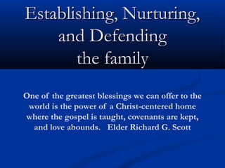 Establishing, Nurturing,Establishing, Nurturing,
and Defendingand Defending
the familythe family
One of the greatest blessings we can offer to the
world is the power of a Christ-centered home
where the gospel is taught, covenants are kept,
and love abounds. Elder Richard G. Scott
 