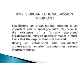  Establishing an organizational mission is an
important part of management’s job, because
the existence of a formally expressed
organizational mission generally makes it more
likely that the organization will succeed.
 Having an established and documented
organizational mission accomplishes several
important things.
 