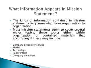  The kinds of information contained in mission
statements very somewhat form organization to
organization.
 Most mission statements seem to cover several
major topics, these topics either within
organization or contained materials that
accompany it these may include:
 Company product or service
 Market
 Technology
 Public image
 Company objectives
 