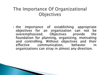  the importance of establishing appropriate
objectives for an organization can not be
overemphasized. Objectives provide the
foundation for planning, organizing, motivating
and controlling. Without objectives and their
effective communication, behavior in
organizations can stray in almost any direction.
 