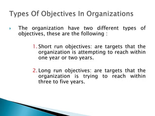  The organization have two different types of
objectives, these are the following :
1. Short run objectives: are targets that the
organization is attempting to reach within
one year or two years.
2. Long run objectives: are targets that the
organization is trying to reach within
three to five years.
 