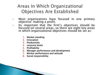  Most organizations have focused in one primary
objective: making a profit.
 Its important that the firm’s objectives should be
focused on several areas, so there are eight key areas
in which organizational objectives should be set as:
1. Market standing
2. Innovation
3. Productivity
4. resource levels
5. Profitability
6. Manager performance and development
7. Worker performance and attitude
8. Social responsibility
 