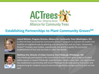 Establishing Partnerships to Plant Community GrovesSM
Leland Milstein, Program Director, Alliance for Community Trees (Washington, DC)
In 2013 ACTrees launched the Community Groves℠ program to improve the health and
livability of neighborhoods by planting and caring for fruit and nut trees. Community
Groves℠ includes case studies, a guidebook, and grants to guide the successful
establishment of fruit and nut trees in cities nationwide.
Matthew Erb, Director of Urban Forestry, Tree Pittsburgh (Pittsburgh, PA)
Tree Pittsburgh participated in the Community Groves℠ pilot grant program to plant
edible species in several Pittsburgh neighborhoods. Several years later, the organization
has established a partnership with Grow Pittsburgh to develop quality instruction and
programming for residents around community gardening and general fruit and nut tree
care.

 