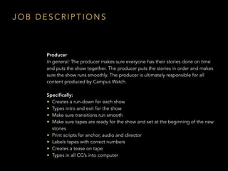 Producer
In general: The producer makes sure everyone has their stories done on time
and puts the show together. The producer puts the stories in order and makes
sure the show runs smoothly. The producer is ultimately responsible for all
content produced by Campus Watch.
Speciﬁcally:
• Creates a run-down for each show
• Types intro and exit for the show
• Make sure transitions run smooth
• Make sure tapes are ready for the show and set at the beginning of the new
stories
• Print scripts for anchor, audio and director
• Labels tapes with correct numbers
• Creates a tease on tape
• Types in all CG’s into computer
J O B D E S C R I P T I O N S
 