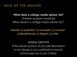 R O L E O F T H E A D V I S E R
What does a college media adviser do?
A better question would be
‘What doesn’t a college media adviser do?’.
teacher | a preacher | a counselor | a nurturer
a disciplinarian | a skeptic | a critic
KENNA GRIFFEN
If the adviser portion of your job description
is not already in your publication manual,
I encourage you to put it there.
 