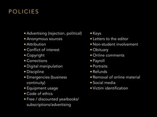 P O L I C I E S
• Advertising (rejection, political)
• Anonymous sources
• Attribution
• Conflict of interest
• Copyright
• Corrections
• Digital manipulation
• Discipline
• Emergencies (business
continuity)
• Equipment usage
• Code of ethics
• Free / discounted yearbooks/
subscriptions/advertising
• Keys
• Letters to the editor
• Non-student involvement
• Obituary
• Online comments
• Payroll
• Portraits
• Refunds
• Removal of online material
• Social media
• Victim identification
 