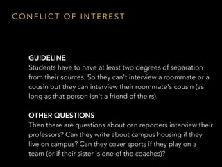 GUIDELINE 
Students have to have at least two degrees of separation
from their sources. So they can't interview a roommate or a
cousin but they can interview their roommate's cousin (as
long as that person isn't a friend of theirs).
OTHER QUESTIONS
Then there are questions about can reporters interview their
professors? Can they write about campus housing if they
live on campus? Can they cover sports if they play on a
team (or if their sister is one of the coaches)?
C O N F L I C T O F I N T E R E S T
 