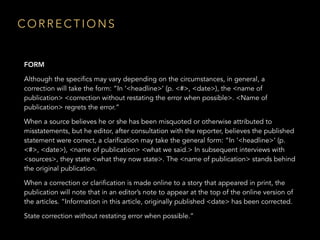 FORM
Although the specifics may vary depending on the circumstances, in general, a
correction will take the form: “In ‘<headline>’ (p. <#>, <date>), the <name of
publication> <correction without restating the error when possible>. <Name of
publication> regrets the error.”
When a source believes he or she has been misquoted or otherwise attributed to
misstatements, but he editor, after consultation with the reporter, believes the published
statement were correct, a clarification may take the general form: “In ‘<headline>’ (p.
<#>, <date>), <name of publication> <what we said.> In subsequent interviews with
<sources>, they state <what they now state>. The <name of publication> stands behind
the original publication.
When a correction or clarification is made online to a story that appeared in print, the
publication will note that in an editor’s note to appear at the top of the online version of
the articles. “Information in this article, originally published <date> has been corrected.
State correction without restating error when possible.”
C O R R E C T I O N S
 