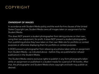 C O P Y R I G H T
OWNERSHIP OF IMAGES
In accordance with Student Media policy and the work-for-hire clauses of the United
States Copyright Law, Student Media owns all images taken on assignment for the
Student Media.
This does NOT prevent a student photographer from taking pictures on their own,
using their own equipment, for profit. It does NOT prevent a student photographer
from publishing photos they have taken on their own Web site for portfolio or contest
purposes or otherwise displaying them for portfolio or contest purposes.
It DOES prevent a photographer from releasing any photos taken while on assignment
from Student Media – as indicated above – before they are published (or refused
publication) in the Student Media.
The Student Media retains exclusive rights to publish in any form photographs taken
while on assignment or published in a student media for a period of 18 months. After
that, the photographer and Student Media share copyright and both may publish as
desired.
 