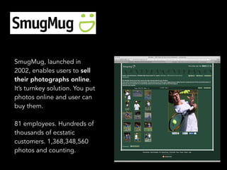SmugMug, launched in
2002, enables users to sell
their photographs online.
It’s turnkey solution. You put
photos online and user can
buy them.
81 employees. Hundreds of
thousands of ecstatic
customers. 1,368,348,560
photos and counting.
 