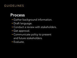G U I D E L I N E S
Process
• Gather background information.
• Draft language.
• Conduct a review with stakeholders.
• Get approval.
• Communicate policy to present  
and future stakeholders.
• Evaluate.
 