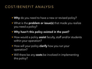 C O S T / B E N E F I T A N A LY S I S
• Why do you need to have a new or revised policy?
• What is the problem or issue(s) that made you realize
you need a policy?
• Why hasn’t this policy existed in the past?
• How would a policy assist faculty, staff and/or students
within your operation?
• How will your policy clarify how you run your
operation?
• Will there be any costs be involved in implementing
this policy?
 