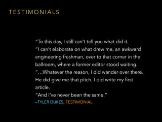 T E S T I M O N I A L S
“To this day, I still can’t tell you what did it.
“I can’t elaborate on what drew me, an awkward
engineering freshman, over to that corner in the
ballroom, where a former editor stood waiting.
“…Whatever the reason, I did wander over there.
He did give me that pitch. I did write my first
article.
“And I’ve never been the same.”
–TYLER DUKES, TESTIMONIAL
 