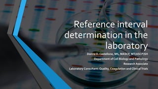 Reference interval
determination in the
laboratory
Donna D. Castellone, MS, MASCP, MT(ASCP)SH
Department of Cell Biology and Pathology
Research Associate
Laboratory Consultant: Quality, Coagulation and ClinicalTrials
 