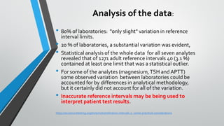 Analysis of the data:
• 80% of laboratories: "only slight" variation in reference
interval limits.
• 20 % of laboratories, a substantial variation was evident,
• Statistical analysis of the whole data for all seven analytes
revealed that of 1271 adult reference intervals 40 (3.1 %)
contained at least one limit that was a statistical outlier.
• For some of the analytes (magnesium,TSH and APTT)
some observed variation between laboratories could be
accounted for by differences in analytical methodology,
but it certainly did not account for all of the variation.
• Inaccurate reference intervals may be being used to
interpret patient test results.
https://acutecaretesting.org/en/articles/reference-intervals-2--some-practical-considerations
 