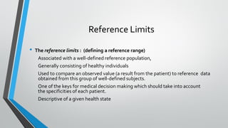 Reference Limits
• The reference limits : (defining a reference range)
Associated with a well-defined reference population,
Generally consisting of healthy individuals
Used to compare an observed value (a result from the patient) to reference data
obtained from this group of well-defined subjects.
One of the keys for medical decision making which should take into account
the specificities of each patient.
Descriptive of a given health state
 