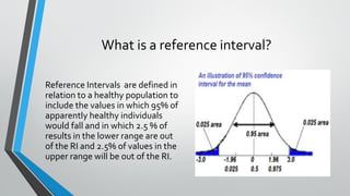 What is a reference interval?
Reference Intervals are defined in
relation to a healthy population to
include the values in which 95% of
apparently healthy individuals
would fall and in which 2.5 % of
results in the lower range are out
of the RI and 2.5% of values in the
upper range will be out of the RI.
 