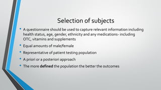 Selection of subjects
• A questionnaire should be used to capture relevant information including
health status, age, gender, ethnicity and any medications- including
OTC, vitamins and supplements
• Equal amounts of male/female
• Representative of patient testing population
• A priori or a posteriori approach
• The more defined the population the better the outcomes
 