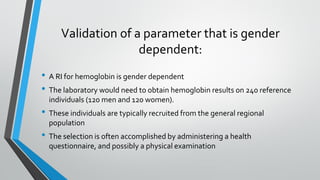 Validation of a parameter that is gender
dependent:
• A RI for hemoglobin is gender dependent
• The laboratory would need to obtain hemoglobin results on 240 reference
individuals (120 men and 120 women).
• These individuals are typically recruited from the general regional
population
• The selection is often accomplished by administering a health
questionnaire, and possibly a physical examination
 