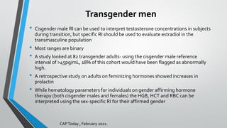 Transgender men
• Cisgender male RI can be used to interpret testosterone concentrations in subjects
during transition, but specific RI should be used to evaluate estradiol in the
transmasculine population
• Most ranges are binary
• A study looked at 82 transgender adults- using the cisgender male reference
interval of >45pg/mL, 18% of this cohort would have been flagged as abnormally
high.
• A retrospective study on adults on feminizing hormones showed increases in
prolactin
• While hematology parameters for individuals on gender affirming hormone
therapy (both cisgender males and females) the HGB, HCT and RBC can be
interpreted using the sex-specific RI for their affirmed gender
CAPToday , February 2021.
 