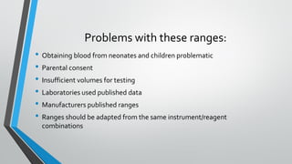 Problems with these ranges:
• Obtaining blood from neonates and children problematic
• Parental consent
• Insufficient volumes for testing
• Laboratories used published data
• Manufacturers published ranges
• Ranges should be adapted from the same instrument/reagent
combinations
 
