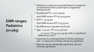 EMR ranges:
Pediatrics
(n=265)
• Patients (n=265) were excluded based on diagnosis
or medications that could impact coagulation
testing results
• Established PT= 11.6-13.8 sec
post EMR review: PT=12.9-13.9 sec
• aPTT = 22-35 sec
Post EMR review aPTT=25-35 sec
• No difference in gender was found
• Age: 2-11 yrs. PT=12.5-13.6 sec
12-23 yrs. PT=13.05-13.9 sec with no significant
difference in aPTT.
• Important to understand the CV of the individual
test- to determine if these results are significant
• Results may be statistically significant, but not
clinically significant.
 