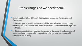 Ethnic ranges do we need them?
• Serum creatinine has different distributions forAfrican-Americans and
Europeans
• Estimated glomerular filtration rate (eGFR), a widely-used test of kidney
function, is a calculation based on four variables: serum creatinine, age, sex,
and race .
• In this test, race is binary (African-American or European), and recent work
suggests that more granular categories and/or genetic ancestry could
improve eGFR scaling
 