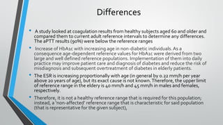 Differences
• A study looked at coagulation results from healthy subjects aged 60 and older and
compared them to current adult reference intervals to determine any differences.
The aPTT results (90%) were below the reference ranges
• Increase of HbA1c with increasing age in non-diabetic individuals.As a
consequence age-dependent reference values for HbA1c were derived from two
large and well defined reference populations. Implementation of them into daily
practice may improve patient care and diagnosis of diabetes and reduce the risk of
misdiagnosis and subsequent overtreatment of diabetes in elderly patients.
• The ESR is increasing proportionally with age (in general by 0.22 mm/h per year
above 20 years of age), but its exact cause is not known.Therefore, the upper limit
of reference range in the eldery is 40 mm/h and 45 mm/h in males and females,
respectively.
• Therefore, it is not a healthy reference range that is required for this population;
instead, a ‘non-affected’ reference range that is characteristic for said population
(that is representative for the given subject),
 