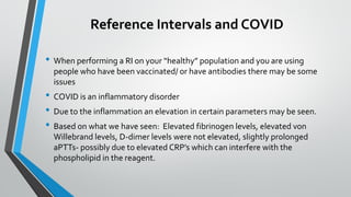 Reference Intervals and COVID
• When performing a RI on your “healthy” population and you are using
people who have been vaccinated/ or have antibodies there may be some
issues
• COVID is an inflammatory disorder
• Due to the inflammation an elevation in certain parameters may be seen.
• Based on what we have seen: Elevated fibrinogen levels, elevated von
Willebrand levels, D-dimer levels were not elevated, slightly prolonged
aPTTs- possibly due to elevated CRP’s which can interfere with the
phospholipid in the reagent.
 
