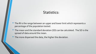 Statistics:
• The RI is the range between an upper and lower limit which represents a
percentage of the population tested.
• The mean and the standard deviation (SD) can be calculated. The SD is the
spread of data around the mean.
• The more dispersed the data, the higher the deviation.
 