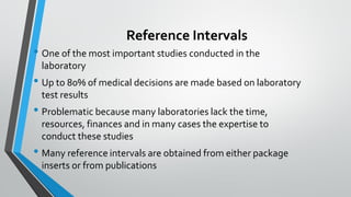 Reference Intervals
• One of the most important studies conducted in the
laboratory
• Up to 80% of medical decisions are made based on laboratory
test results
• Problematic because many laboratories lack the time,
resources, finances and in many cases the expertise to
conduct these studies
• Many reference intervals are obtained from either package
inserts or from publications
 
