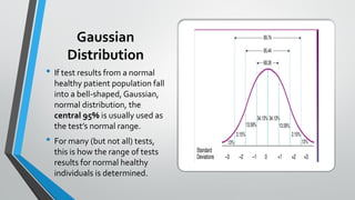 Gaussian
Distribution
• If test results from a normal
healthy patient population fall
into a bell-shaped, Gaussian,
normal distribution, the
central 95% is usually used as
the test’s normal range.
• For many (but not all) tests,
this is how the range of tests
results for normal healthy
individuals is determined.
 