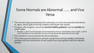 Some Normals are Abnormal …… andVice
Versa
• The normal range encompasses the mean plus or minus two standard deviations
or, again, about 95% of normal, healthy individuals’ test results.
• However, 5% (roughly 1 out of 20) normal healthy patients may be outside the
cutoff value.
• Roughly 2.5% of normal people can be expected to have a result below and roughly 2.5% of
normal people can be expected to have a result above the reported normal range.
• This situation is encountered with almost all tests.
• This is because the distribution of tests results from normal, healthy individuals
overlaps with the distribution of test results from sick patients with the relevant
disease.
 