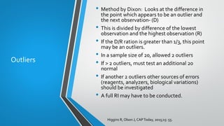 Outliers
• Method by Dixon: Looks at the difference in
the point which appears to be an outlier and
the next observation- (D)
• This is divided by difference of the lowest
observation and the highest observation (R)
• If the D/R ration is greater than 1/3, this point
may be an outliers.
• In a sample size of 20, allowed 2 outliers
• If > 2 outliers, must test an additional 20
normal
• If another 2 outliers other sources of errors
(reagents, analyzers, biological variations)
should be investigated
• A full RI may have to be conducted.
Higgins R, Olson J, CAPToday, 2015;15: 55.
 