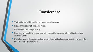 Transference
• Validation of a RI conducted by a manufacturer
• Smaller number of subjects n=20
• Compared to a larger study
• Keeping in mind the importance in using the same analytical test system
and reagents
• If a laboratory changes methods and the method comparison is compatible,
the RI can be transferred
 