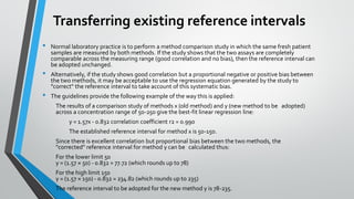 Transferring existing reference intervals
• Normal laboratory practice is to perform a method comparison study in which the same fresh patient
samples are measured by both methods. If the study shows that the two assays are completely
comparable across the measuring range (good correlation and no bias), then the reference interval can
be adopted unchanged.
• Alternatively, if the study shows good correlation but a proportional negative or positive bias between
the two methods, it may be acceptable to use the regression equation generated by the study to
"correct" the reference interval to take account of this systematic bias.
• The guidelines provide the following example of the way this is applied:
The results of a comparison study of methods x (old method) and y (new method to be adopted)
across a concentration range of 50-250 give the best-fit linear regression line:
y = 1.57x - 0.832 correlation coefficient r2 = 0.990
The established reference interval for method x is 50-150.
Since there is excellent correlation but proportional bias between the two methods, the
"corrected" reference interval for method y can be calculated thus:
For the lower limit 50
y = (1.57 × 50) - 0.832 = 77.72 (which rounds up to 78)
For the high limit 150
y = (1.57 × 150) - 0.832 = 234.82 (which rounds up to 235)
The reference interval to be adopted for the new method y is 78-235.
 