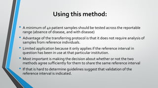 Using this method:
• A minimum of 40 patient samples should be tested across the reportable
range (absence of disease, and with disease)
• Advantage of the transferring protocol is that it does not require analysis of
samples from reference individuals.
• Limited application because it only applies if the reference interval in
question has been in use at that particular institution.
• Most important is making the decision about whether or not the two
methods agree sufficiently for them to share the same reference interval
• If that is hard to determine guidelines suggest that validation of the
reference interval is indicated.
 