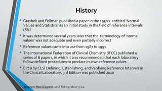 History
• Grasbek and Fellman published a paper in the 1950’s entitled ‘Normal
Values and Statistics’ as an initial study in the field of reference intervals
(RIs)
• It was determined several years later that the terminology of ‘normal
values’ was not adequate and even partially incorrect
• Reference values came into use from 1987 to 1991
• The International Federation ofClinical Chemistry (IFCC) published a
series of 6 papers, in which it was recommended that each laboratory
follow defined procedures to produce its own reference values
• EP28 by CLSI Defining, Establishing, andVerifying Reference Intervals in
the Clinical Laboratory, 3rd Edition was published 2010
Biochem Med (Zagreb). 2016 Feb 15; 26(1): 5–11.
 