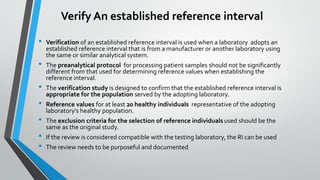 Verify An established reference interval
• Verification of an established reference interval is used when a laboratory adopts an
established reference interval that is from a manufacturer or another laboratory using
the same or similar analytical system.
• The preanalytical protocol for processing patient samples should not be significantly
different from that used for determining reference values when establishing the
reference interval.
• The verification study is designed to confirm that the established reference interval is
appropriate for the population served by the adopting laboratory.
• Reference values for at least 20 healthy individuals representative of the adopting
laboratory's healthy population.
• The exclusion criteria for the selection of reference individualsused should be the
same as the original study.
• If the review is considered compatible with the testing laboratory, the RI can be used
• The review needs to be purposeful and documented
 