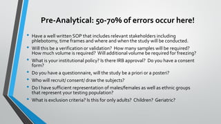 Pre-Analytical: 50-70% of errors occur here!
• Have a well written SOP that includes relevant stakeholders including
phlebotomy, time frames and where and when the study will be conducted.
• Will this be a verification or validation? How many samples will be required?
How much volume is required? Will additional volume be required for freezing?
• What is your institutional policy? Is there IRB approval? Do you have a consent
form?
• Do you have a questionnaire, will the study be a priori or a posteri?
• Who will recruit/ consent/ draw the subjects?
• Do I have sufficient representation of males/females as well as ethnic groups
that represent your testing population?
• What is exclusion criteria? Is this for only adults? Children? Geriatric?
 
