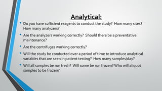 Analytical:
• Do you have sufficient reagents to conduct the study? How many sites?
How many analyzers?
• Are the analyzers working correctly? Should there be a preventative
maintenance?
• Are the centrifuges working correctly?
• Will the study be conducted over a period of time to introduce analytical
variables that are seen in patient testing? How many samples/day?
• Will all samples be run fresh? Will some be run frozen?Who will aliquot
samples to be frozen?
 