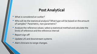 Post Analytical
• What is considered an outlier?
• Who will do the statistical analysis?What type will be based on the amount
of samples? Parametric, non-parametric?
• Analyze the reference values: select a statistical method and calculate the
limits of reference and the reference interval
• Report sign off
• Update LIS and downstream systems
• Alert clinicians to range changes.
 