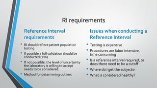 RI requirements
Reference Interval
requirements
• RI should reflect patient population
testing
• If possible a full validation should be
conducted (120)
• If not possible, the level of uncertainty
the laboratory is willing to accept
needs to be considered.
• Method for determining outliers
Issues when conducting a
Reference Interval
• Testing is expensive
• Procedures are labor intensive,
time consuming
• Is a reference interval required, or
does there need to be a cutoff
• Where do I get the subjects?
• What is considered healthy?
 