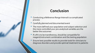 Conclusion
• Conducting a Reference Range Interval is a complicated
process
• Carefully planned and documented event
• The more defined your population and subject selection and
the more controlled your pre-analytical variables are the
better the outcomes
• If a RI is to be transference, should be compatible for
reagent/instrument combination and the testing population
• Ensure best possible results to provide tools for clinicians to
diagnose disorders and provide optimal treatment to patients
 