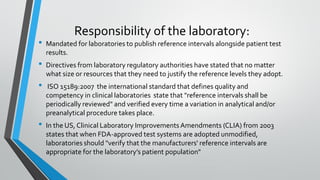 Responsibility of the laboratory:
• Mandated for laboratories to publish reference intervals alongside patient test
results.
• Directives from laboratory regulatory authorities have stated that no matter
what size or resources that they need to justify the reference levels they adopt.
• ISO 15189:2007 the international standard that defines quality and
competency in clinical laboratories state that "reference intervals shall be
periodically reviewed" and verified every time a variation in analytical and/or
preanalytical procedure takes place.
• In the US, Clinical Laboratory ImprovementsAmendments (CLIA) from 2003
states that when FDA-approved test systems are adopted unmodified,
laboratories should "verify that the manufacturers' reference intervals are
appropriate for the laboratory’s patient population"
 